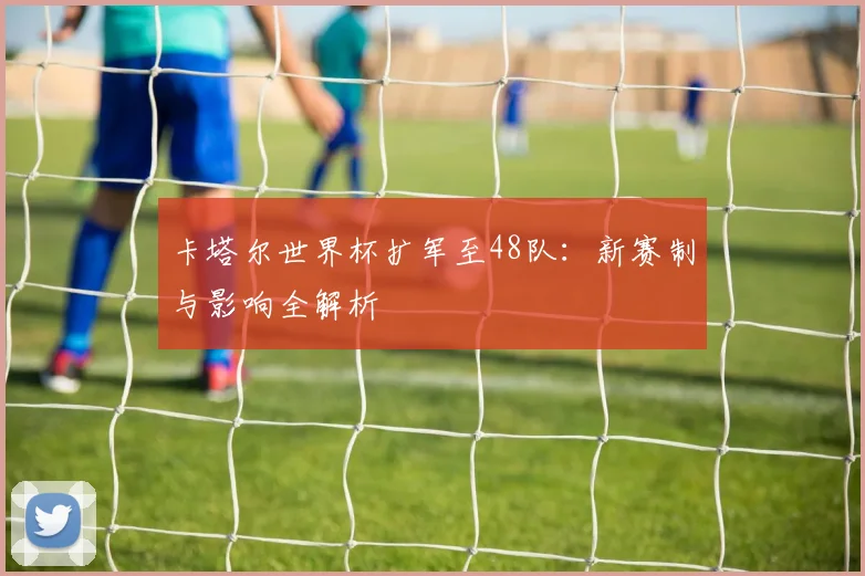卡塔尔世界杯扩军至48队：新赛制与影响全解析