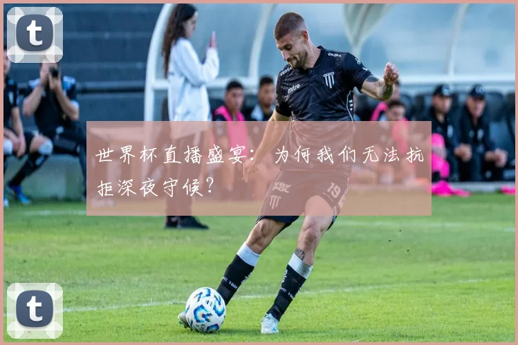 世界杯直播盛宴：为何我们无法抗拒深夜守候？