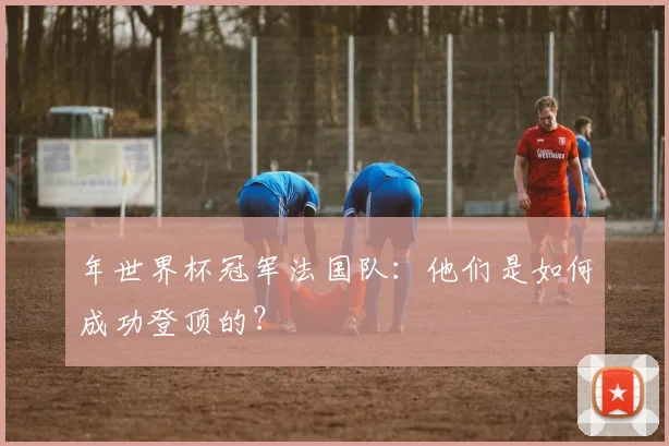 年世界杯冠军法国队：他们是如何成功登顶的？