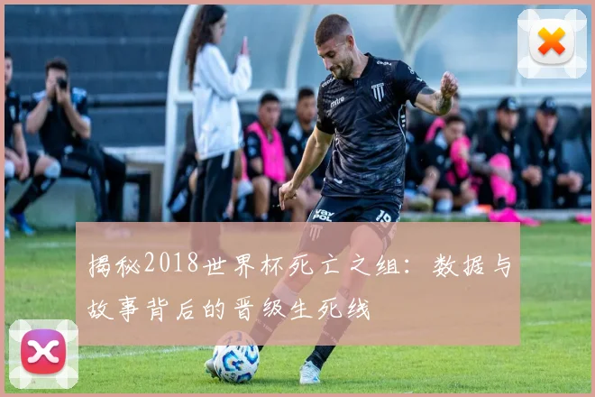 揭秘2018世界杯死亡之组：数据与故事背后的晋级生死线