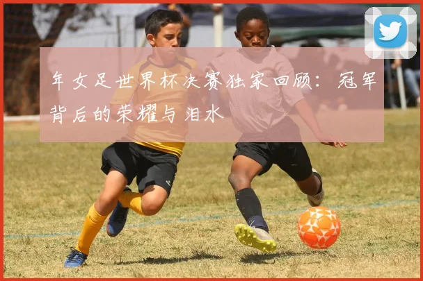 年女足世界杯决赛独家回顾：冠军背后的荣耀与泪水