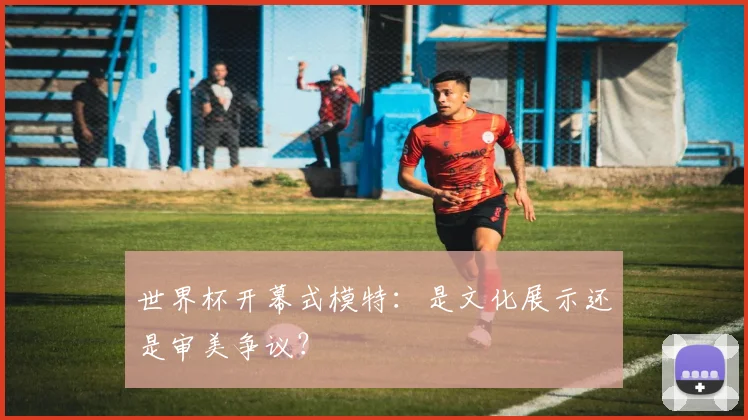 世界杯开幕式模特：是文化展示还是审美争议？