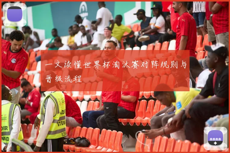 一文读懂世界杯淘汰赛对阵规则与晋级流程