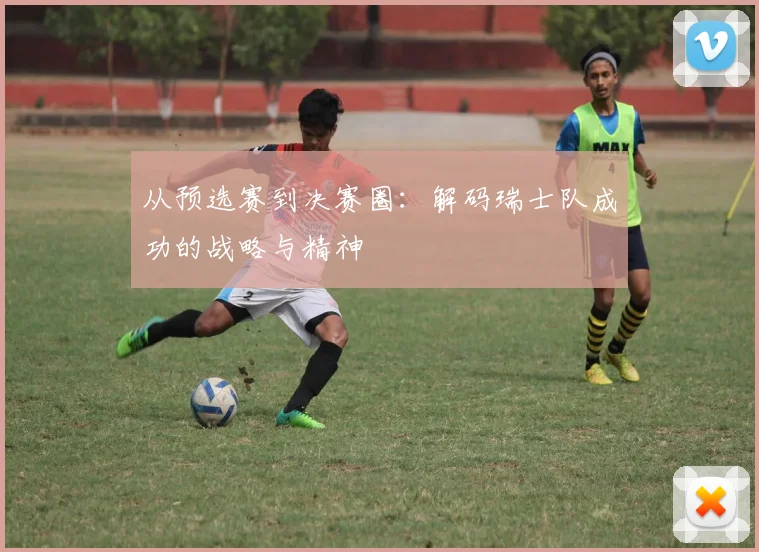 从预选赛到决赛圈：解码瑞士队成功的战略与精神