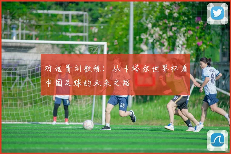 对话青训教练：从卡塔尔世界杯看中国足球的未来之路
