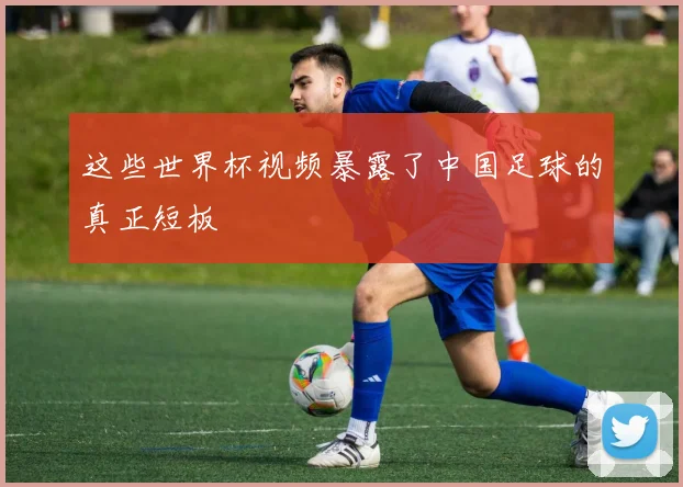 这些世界杯视频暴露了中国足球的真正短板